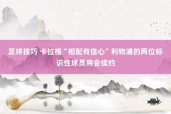 足球技巧 卡拉格“相配有信心”利物浦的两位标识性球员将会续约