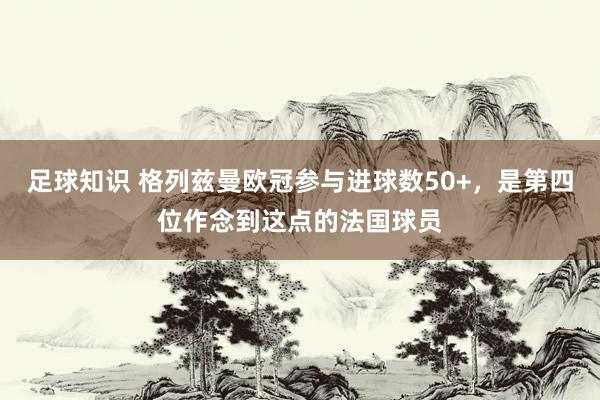 足球知识 格列兹曼欧冠参与进球数50+，是第四位作念到这点的法国球员