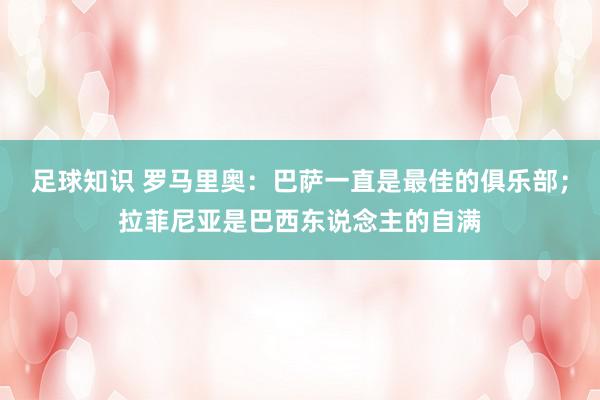 足球知识 罗马里奥：巴萨一直是最佳的俱乐部；拉菲尼亚是巴西东说念主的自满