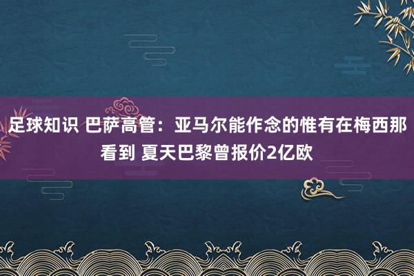 足球知识 巴萨高管：亚马尔能作念的惟有在梅西那看到 夏天巴黎曾报价2亿欧