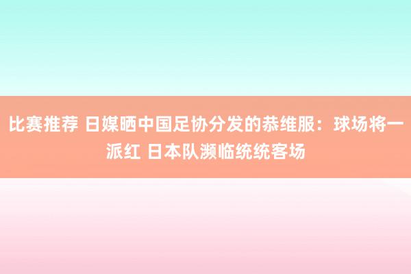 比赛推荐 日媒晒中国足协分发的恭维服：球场将一派红 日本队濒临统统客场