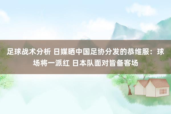 足球战术分析 日媒晒中国足协分发的恭维服：球场将一派红 日本队面对皆备客场