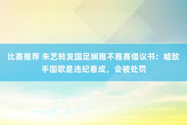 比赛推荐 朱艺转发国足娴雅不雅赛倡议书：嘘敌手国歌是违纪看成，会被处罚