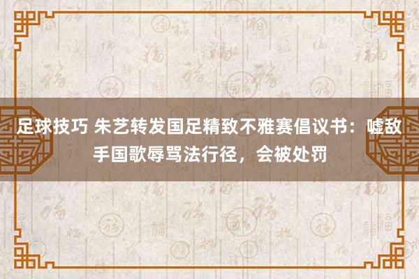 足球技巧 朱艺转发国足精致不雅赛倡议书：嘘敌手国歌辱骂法行径，会被处罚