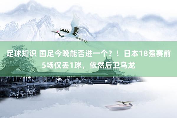 足球知识 国足今晚能否进一个？！日本18强赛前5场仅丢1球，依然后卫乌龙