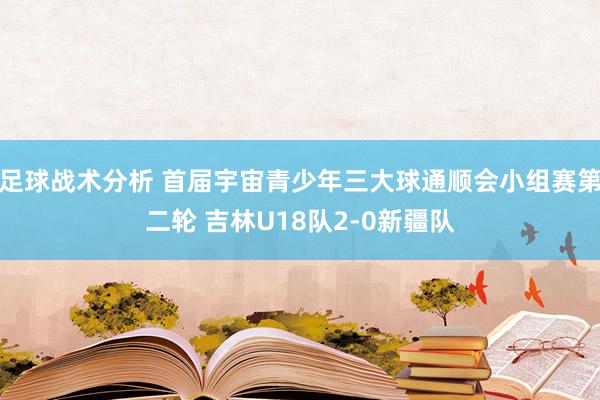 足球战术分析 首届宇宙青少年三大球通顺会小组赛第二轮 吉林U18队2-0新疆队