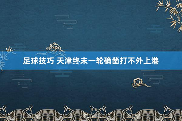 足球技巧 天津终末一轮确凿打不外上港