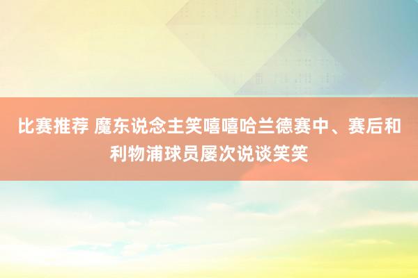 比赛推荐 魔东说念主笑嘻嘻哈兰德赛中、赛后和利物浦球员屡次说谈笑笑