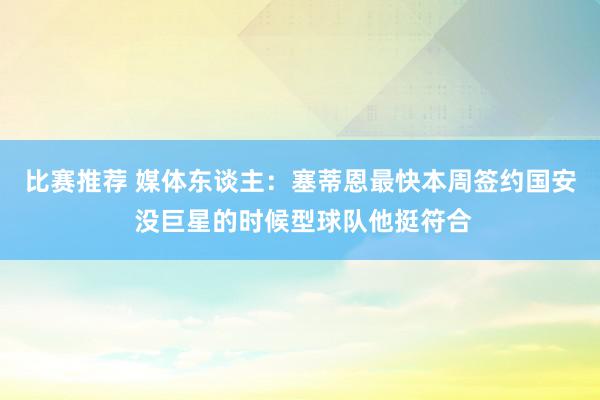 比赛推荐 媒体东谈主：塞蒂恩最快本周签约国安 没巨星的时候型球队他挺符合