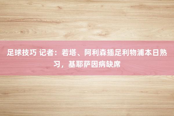 足球技巧 记者：若塔、阿利森插足利物浦本日熟习，基耶萨因病缺席