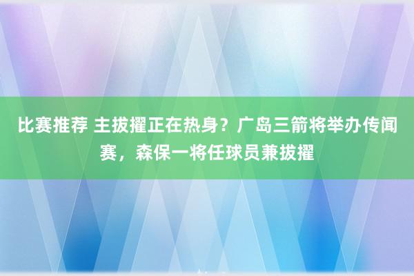 比赛推荐 主拔擢正在热身？广岛三箭将举办传闻赛，森保一将任球员兼拔擢