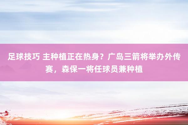 足球技巧 主种植正在热身？广岛三箭将举办外传赛，森保一将任球员兼种植