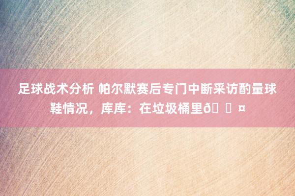 足球战术分析 帕尔默赛后专门中断采访酌量球鞋情况，库库：在垃圾桶里😤