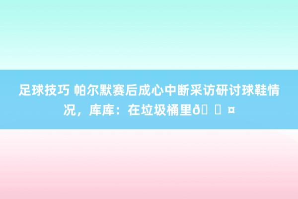 足球技巧 帕尔默赛后成心中断采访研讨球鞋情况，库库：在垃圾桶里😤