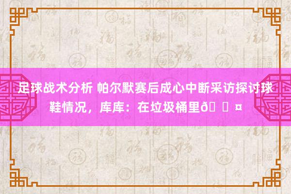 足球战术分析 帕尔默赛后成心中断采访探讨球鞋情况，库库：在垃圾桶里😤