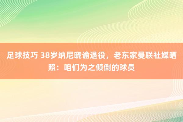 足球技巧 38岁纳尼晓谕退役，老东家曼联社媒晒照：咱们为之倾倒的球员