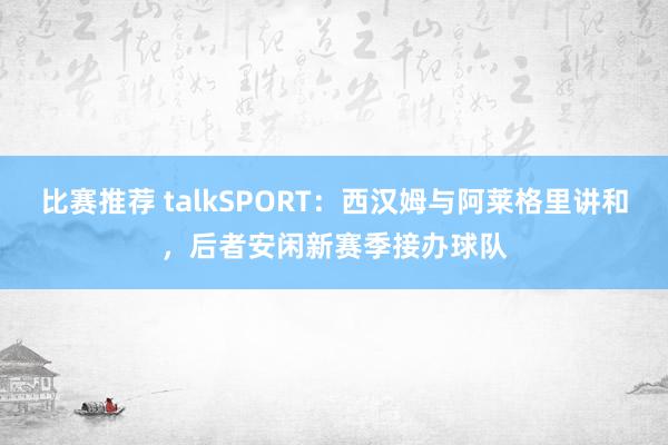 比赛推荐 talkSPORT：西汉姆与阿莱格里讲和，后者安闲新赛季接办球队