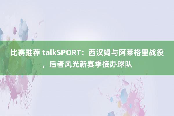 比赛推荐 talkSPORT：西汉姆与阿莱格里战役，后者风光新赛季接办球队