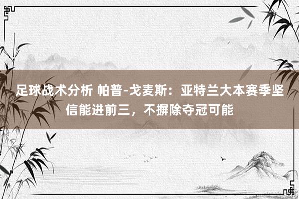 足球战术分析 帕普-戈麦斯：亚特兰大本赛季坚信能进前三，不摒除夺冠可能