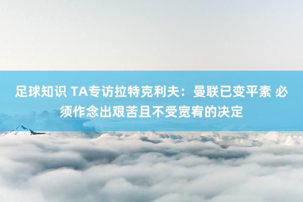 足球知识 TA专访拉特克利夫：曼联已变平素 必须作念出艰苦且不受宽宥的决定