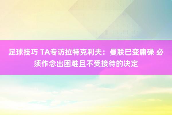 足球技巧 TA专访拉特克利夫：曼联已变庸碌 必须作念出困难且不受接待的决定