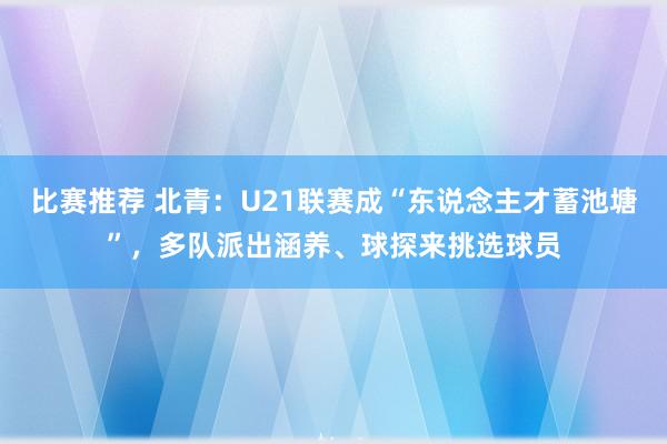 比赛推荐 北青：U21联赛成“东说念主才蓄池塘”，多队派出涵养、球探来挑选球员