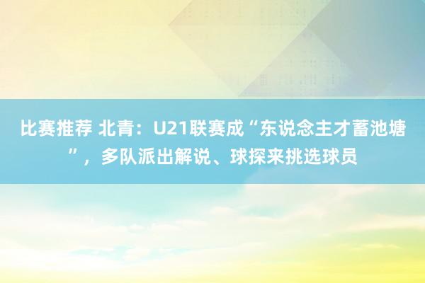 比赛推荐 北青：U21联赛成“东说念主才蓄池塘”，多队派出解说、球探来挑选球员