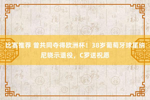 比赛推荐 曾共同夺得欧洲杯！38岁葡萄牙球星纳尼晓示退役，C罗送祝愿