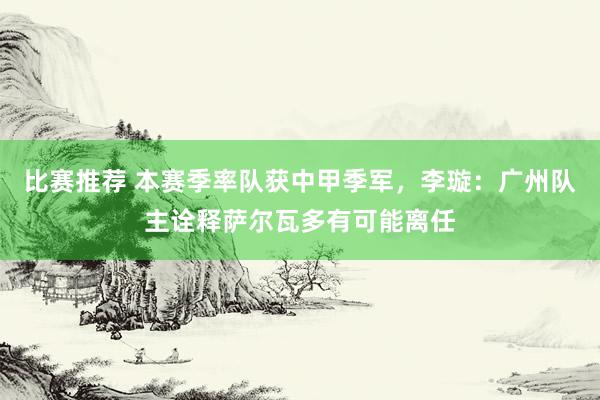 比赛推荐 本赛季率队获中甲季军，李璇：广州队主诠释萨尔瓦多有可能离任