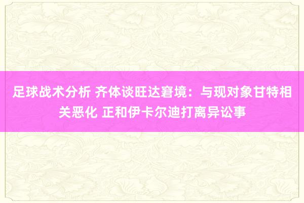 足球战术分析 齐体谈旺达窘境：与现对象甘特相关恶化 正和伊卡尔迪打离异讼事