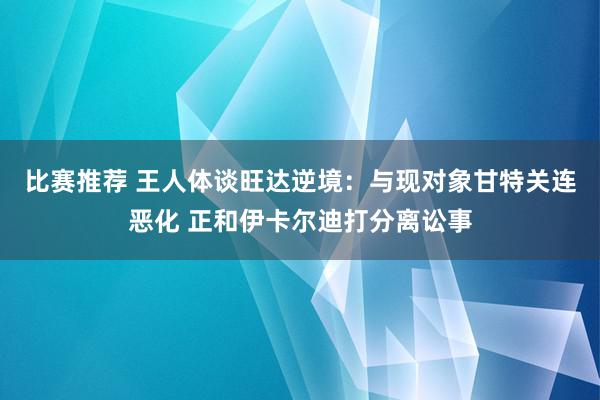 比赛推荐 王人体谈旺达逆境：与现对象甘特关连恶化 正和伊卡尔迪打分离讼事