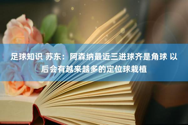 足球知识 苏东：阿森纳最近三进球齐是角球 以后会有越来越多的定位球栽植