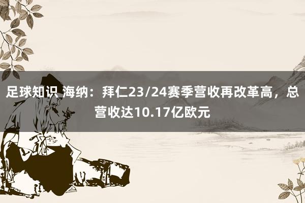 足球知识 海纳：拜仁23/24赛季营收再改革高，总营收达10.17亿欧元