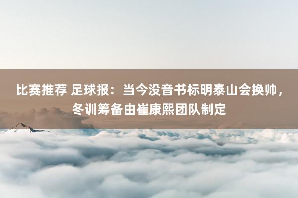 比赛推荐 足球报：当今没音书标明泰山会换帅，冬训筹备由崔康熙团队制定