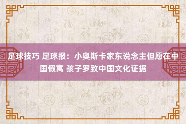 足球技巧 足球报：小奥斯卡家东说念主但愿在中国假寓 孩子罗致中国文化证据