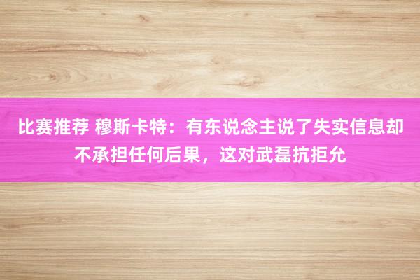 比赛推荐 穆斯卡特：有东说念主说了失实信息却不承担任何后果，这对武磊抗拒允