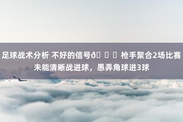 足球战术分析 不好的信号😕枪手聚合2场比赛未能清晰战进球，愚弄角球进3球