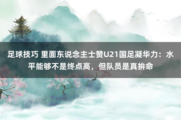 足球技巧 里面东说念主士赞U21国足凝华力：水平能够不是终点高，但队员是真拚命