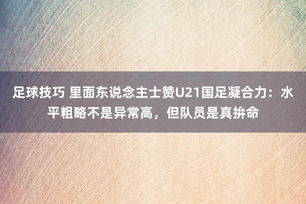 足球技巧 里面东说念主士赞U21国足凝合力：水平粗略不是异常高，但队员是真拚命