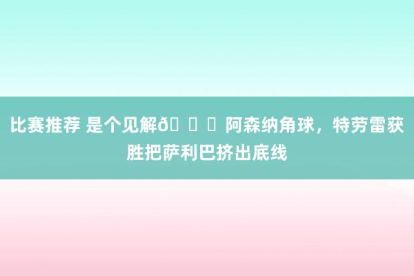 比赛推荐 是个见解😂阿森纳角球，特劳雷获胜把萨利巴挤出底线