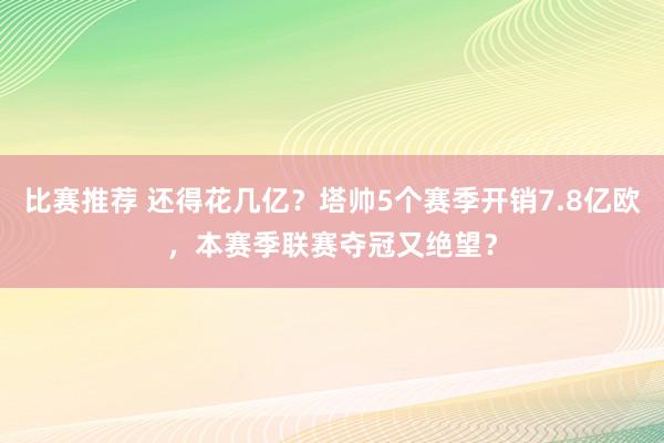 比赛推荐 还得花几亿？塔帅5个赛季开销7.8亿欧，本赛季联赛夺冠又绝望？