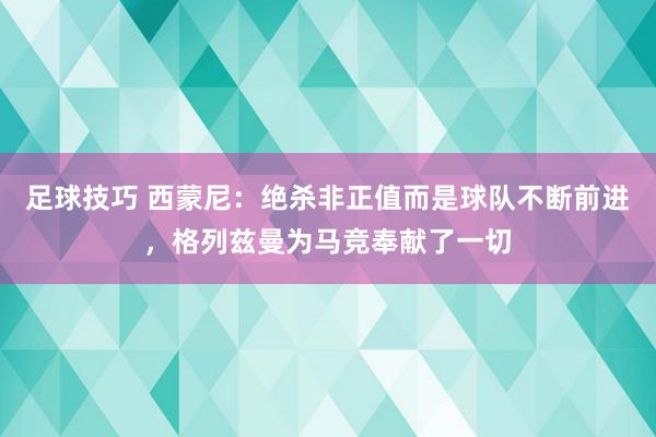 足球技巧 西蒙尼：绝杀非正值而是球队不断前进，格列兹曼为马竞奉献了一切