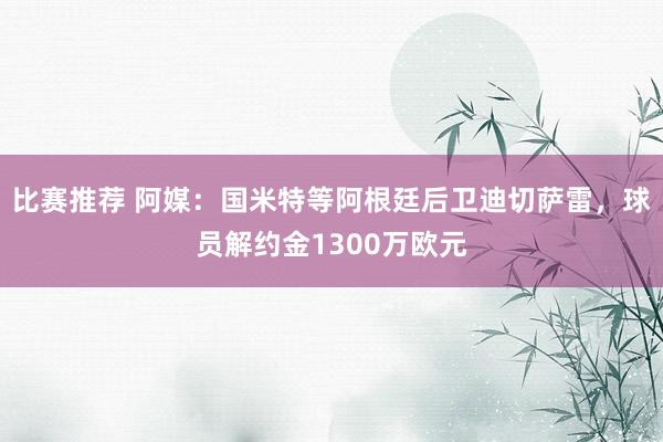 比赛推荐 阿媒：国米特等阿根廷后卫迪切萨雷，球员解约金1300万欧元