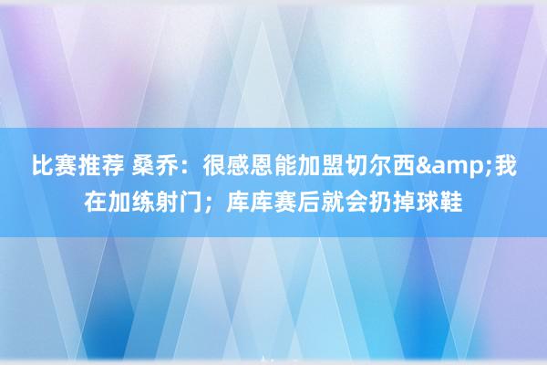 比赛推荐 桑乔：很感恩能加盟切尔西&我在加练射门；库库赛后就会扔掉球鞋