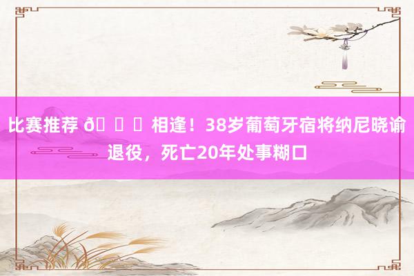 比赛推荐 👋相逢！38岁葡萄牙宿将纳尼晓谕退役，死亡20年处事糊口