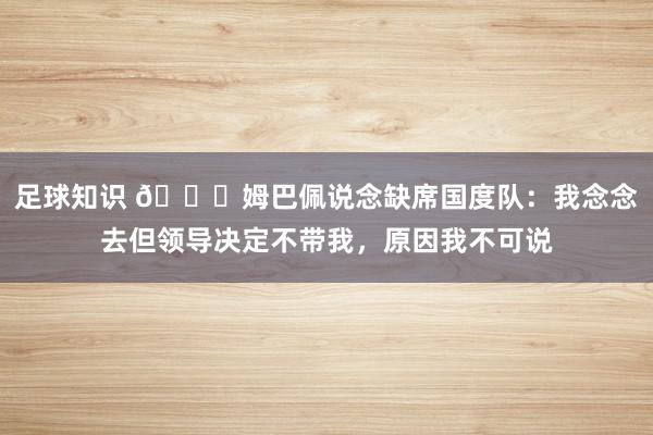 足球知识 👀姆巴佩说念缺席国度队：我念念去但领导决定不带我，原因我不可说