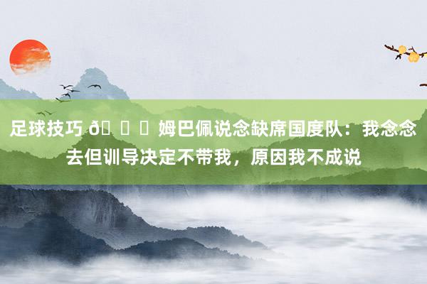 足球技巧 👀姆巴佩说念缺席国度队：我念念去但训导决定不带我，原因我不成说