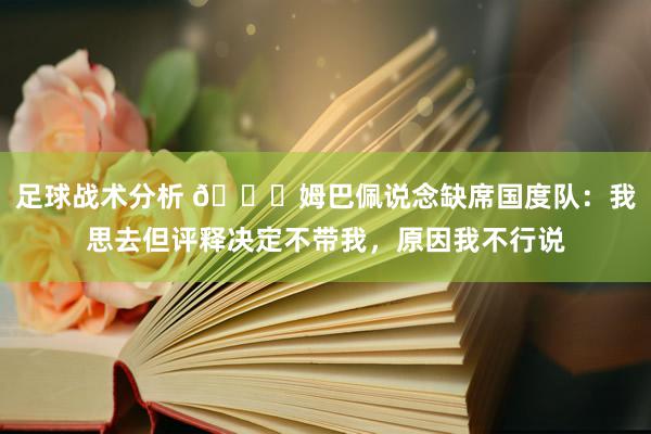 足球战术分析 👀姆巴佩说念缺席国度队：我思去但评释决定不带我，原因我不行说