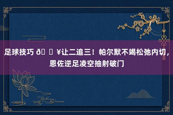 足球技巧 💥让二追三！帕尔默不竭松弛内切，恩佐逆足凌空抽射破门