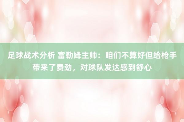 足球战术分析 富勒姆主帅：咱们不算好但给枪手带来了费劲，对球队发达感到舒心